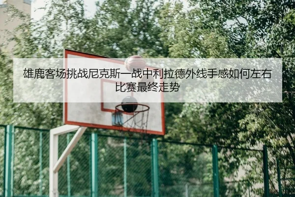 雄鹿客场挑战尼克斯一战中利拉德外线手感如何左右比赛最终走势