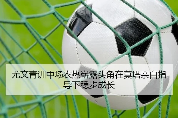 尤文青训中场农热崭露头角在莫塔亲自指导下稳步成长