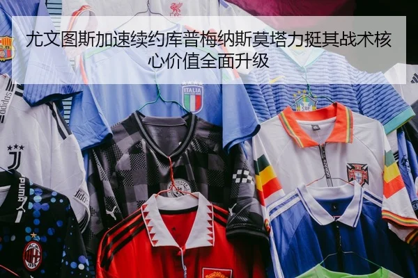 尤文图斯加速续约库普梅纳斯莫塔力挺其战术核心价值全面升级