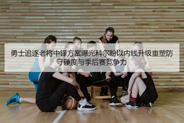 勇士追逐老将中锋方案曝光科尔盼以内线升级重塑防守硬度与季后赛竞争力