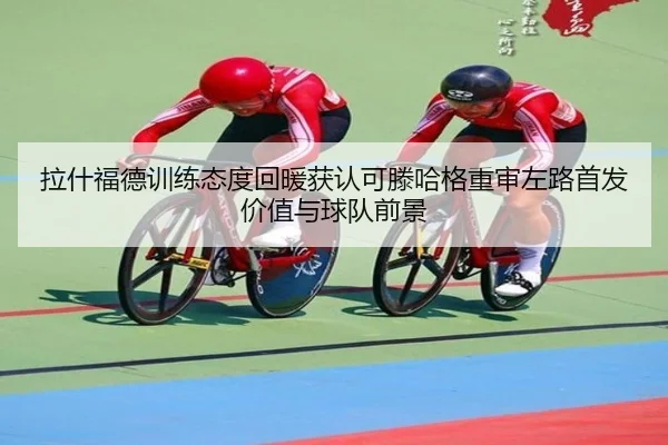 拉什福德训练态度回暖获认可滕哈格重审左路首发价值与球队前景